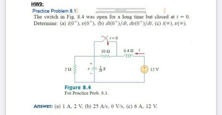 HW9:
Practice Problem 8.1
The switch in Fig. 8.4 was open for a long time but closed at t 0.
Determine: (a) i(0*), v(0*). (b) di(0*)/dt, dv(0*)/dt, (c) i(), v().
10 2
0.4 H
www
rell
22
F
12 V
Figure 8.4
For Practice Prob. 8.1.
Answer: (a) 1 A, 2 V. (b) 25 A/s, 0 V/s, (c) 6 A, 12 V.
ww
