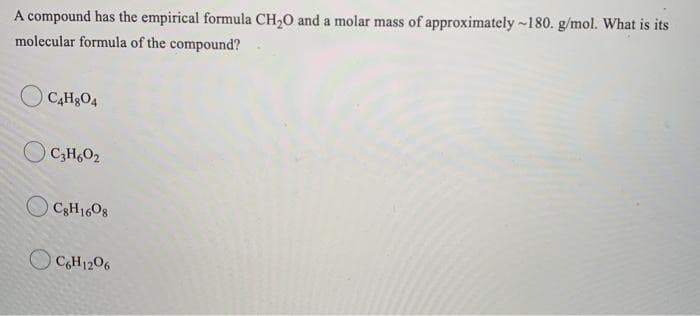 A compound has the empirical formula CH20 and a molar mass of approximately -180. g/mol. What is its
molecular formula of the compound?
CAH&O4
O C3H,O2
O C3H1608
O CH1206
