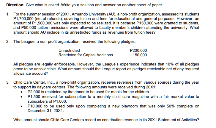 Direction: Give what is asked. Write your solution and answer on another sheet of paper.
1. For the summer session of 20X1, Armando University (AU), a non-profit organization, assessed its students
P1,700,000 (net of refunds), covering tuition and fees for educational and general purposes. However, an
amount of P1,500,000 was only expected to be realized. It is because P150,000 were granted to students,
and P50,000 tuition remissions were allowed to faculty member's children attending the university. What
amount should AU include in its unrestricted funds as revenues from tuition fees?
2. The League, a non-profit organization, received the following pledges:
Unrestricted
Restricted for Capital Additions
P200,000
150,000
All pledges are legally enforceable. However, the League's experience indicates that 10% of all pledges
prove to be uncollectible. What amount should the League report as pledges receivable net of any required
allowance account?
3. Child Care Center, Inc., a non-profit organization, receives revenues from various sources during the year
to support its daycare centers. The following amounts were received during 20X1:
P2,000 is restricted by the donor to be used for meals for the children.
P1,500 received for subscription to a monthly child care magazine with a fair market value to
subscribers of P1,000.
• P10,000 to be used only upon completing a new playroom that was only 50% complete on
December 31, 20X1.
What amount should Child Care Centers record as contribution revenue in its 20X1 Statement of Activities?
