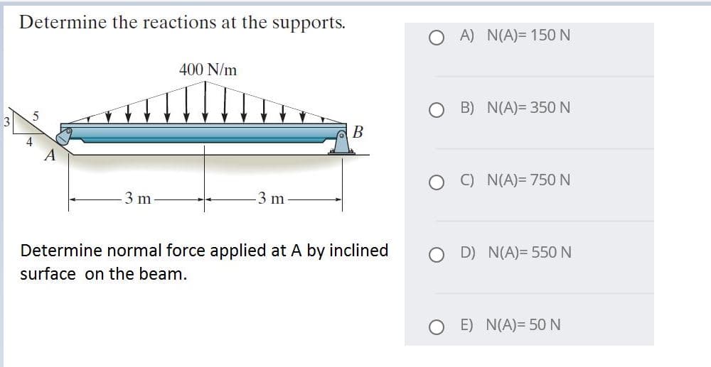 Determine the reactions at the supports.
A) N(A)= 150 N
400 N/m
B) N(A)= 350 N
3
В
4
C) N(A)= 750N
3 m
3 m
Determine normal force applied at A by inclined
D) N(A)= 550N
surface on the beam.
O E) N(A)= 50 N
