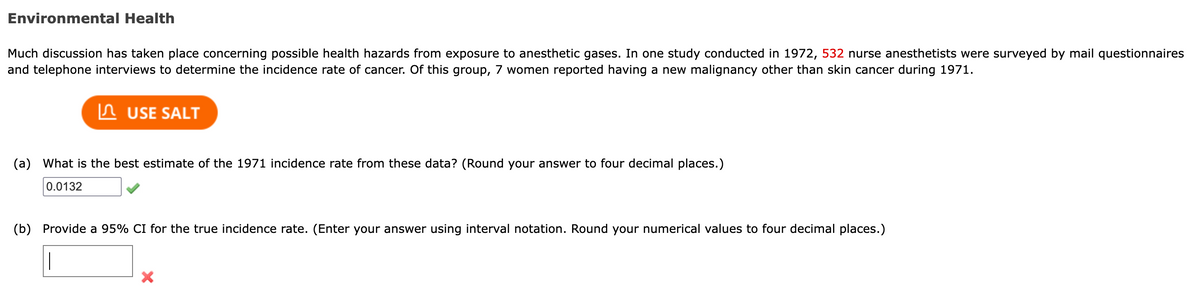 Environmental Health
Much discussion has taken place concerning possible health hazards from exposure to anesthetic gases. In one study conducted in 1972, 532 nurse anesthetists were surveyed by mail questionnaires
and telephone interviews to determine the incidence rate of cancer. Of this group, 7 women reported having a new malignancy other than skin cancer during 1971.
USE SALT
(a) What is the best estimate of the 1971 incidence rate from these data? (Round your answer to four decimal places.)
0.0132
(b) Provide a 95% CI for the true incidence rate. (Enter your answer using interval notation. Round your numerical values to four decimal places.)
|
X