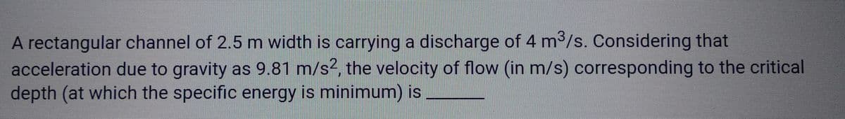 A rectangular channel of 2.5 m width is carrying a discharge of 4 m³/s. Considering that
acceleration due to gravity as 9.81 m/s², the velocity of flow (in m/s) corresponding to the critical
depth (at which the specific energy is minimum) is