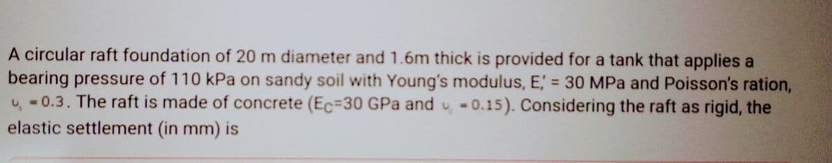 A circular raft foundation of 20 m diameter and 1.6m thick is provided for a tank that applies a
bearing pressure of 110 kPa on sandy soil with Young's modulus, E = 30 MPa and Poisson's ration,
-0.3. The raft is made of concrete (Ec=30 GPa and 0.15). Considering the raft as rigid, the
elastic settlement (in mm) is