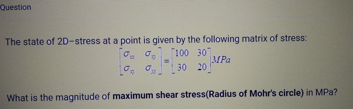 Question
The state of 2D-stress at a point is given by the following matrix of stress:
[0x
%]-[
100 30
30 20
=
MPa
0.
What is the magnitude of maximum shear stress(Radius of Mohr's circle) in MPa?