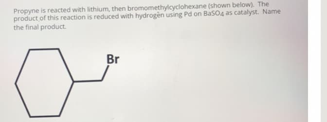Propyne is reacted with lithium, then bromomethylcyclohexane (shown below). The
product of this reaction is reduced with hydrogên using Pd on BaSO4 as catalyst. Name
the final product.
Br
