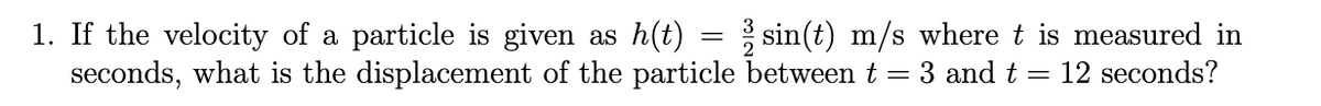 1. If the velocity of a particle is given as h(t) = sin(t) m/s where t is measured in
seconds, what is the displacement of the particle between t = 3 and t
12 seconds?
