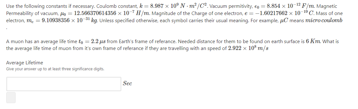 Use the following constants if necessary. Coulomb constant, k = 8.987 × 10° N · m²/C². Vacuum permitivity, €o = 8.854 × 10-12 F/m. Magnetic
Permeability of vacuum, lo = 12.566370614356 × 10-7 H/m. Magnitude of the Charge of one electron, e = -1.60217662 × 10-19 C. Mass of one
electron, me = 9.10938356 × 10-31 kg. Unless specified otherwise, each symbol carries their usual meaning. For example, µC means micro coulomb
A muon has an average life time to = 2.2 us from Earth's frame of referance. Needed distance for them to be found on earth surface is 6 Km. What is
the average life time of muon from it's own frame of referance if they are travelling with an speed of 2.922 x 108 m/s
Average Lifetime
Give your answer up to at least three significance digits.
Sec
