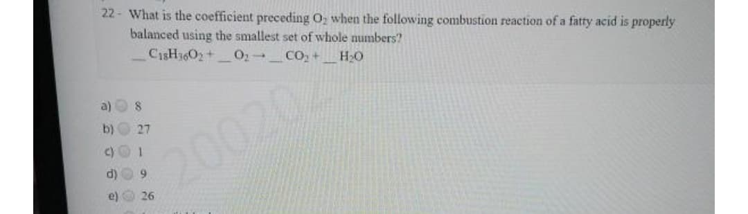 22 - What is the coefficient preceding O, when the following combustion reaction of a fatty acid is properly
balanced using the smallest set of whole numbers?
C1SH3602+
O1- CO, + HO
a)
b)
27
200202
d) O 9
e) 26
