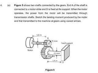 4.
(a)
Figure 5 shows two shafts connected by the gears. End A of the shaft is
connected to a motor while end D is fixed at the support. When the motor
operates the power from the motor will be transmitted through
transmission shafts. Sketch the twisting moment produced by the motor
and that transmitted to the machine at gears using curved arrows.
16m
G+
Motor
Reed support
61
75 mm
€150mm
Figure 5