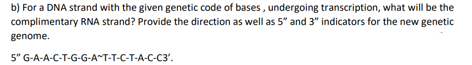 b) For a DNA strand with the given genetic code of bases , undergoing transcription, what will be the
complimentary RNA strand? Provide the direction as well as 5" and 3" indicators for the new genetic
genome.
5" G-A-A-C-T-G-G-A^T-T-C-T-A-C-C3'.
