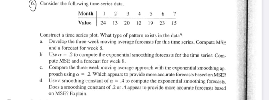 Consider the following time series data.
Month
2
3 4 5 6 7
Value
24 13 20 12 19 23 15
Construct a time series plot. What type of pattern exists in the data?
Develop the three-week moving average forecasts for this time series. Compute MSE
and a forecast for week 8.
b. Use a = .2 to compute the exponential smoothing forecasts for the time series. Com-
pute MSE and a forecast for week 8.
Compare the three-week moving average approach with the exponential smoothing ap-
proach using a = .2. Which appears to provide more accurate forecasts based on MSE?
d. Use a smoothing constant of a = .4 to compute the exponential smoothing forecasts.
Does a smoothing constant of .2 or .4 appear to provide more accurate forecasts based
on MSE? Explain.
