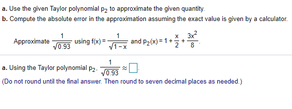 a. Use the given Taylor polynomial p2 to approximate the given quantity.
b. Compute the absolute error in the approximation assuming the exact value is given by a calculator.
x 3x?
Approximate
1
using f(x) =
and p2 (x) = 1+
+
8
V0.93
V1-x
2
a. Using the Taylor polynomial p2.
V0.93
(Do not round until the final answer. Then round to seven decimal places as needed.)
