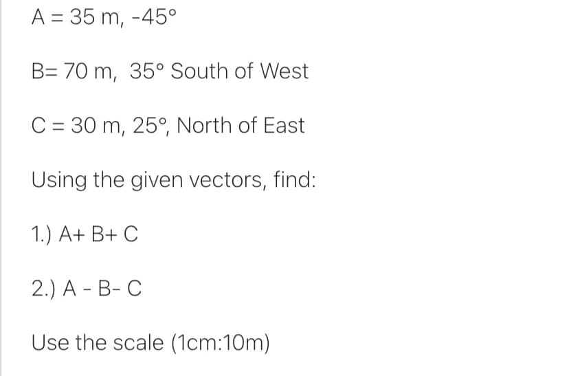 A = 35 m, -45°
B= 70 m, 35° South of West
C = 30 m, 25°, North of East
Using the given vectors, find:
1.) A+ B+ C
2.) A-B-C
Use the scale (1cm:10m)
