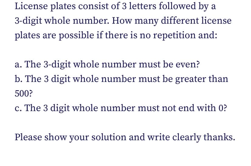 License plates consist of 3 letters followed by a
3-digit whole number. How many different license
plates are possible if there is no repetition and:
a. The 3-digit whole number must be even?
b. The 3 digit whole number must be greater than
500?
c. The 3 digit whole number must not end with 0?
Please show your solution and write clearly thanks.