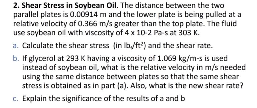 2. Shear Stress in Soybean Oil. The distance between the two
parallel plates is 0.00914 m and the lower plate is being pulled at a
relative velocity of 0.366 m/s greater than the top plate. The fluid
use soybean oil with viscosity of 4 x 10-2 Pa-s at 303 K.
a. Calculate the shear stress (in lb/ft²) and the shear rate.
b. If glycerol at 293 K having a viscosity of 1.069 kg/m-s is used
instead of soybean oil, what is the relative velocity in m/s needed
using the same distance between plates so that the same shear
stress is obtained as in part (a). Also, what is the new shear rate?
c. Explain the significance of the results of a and b