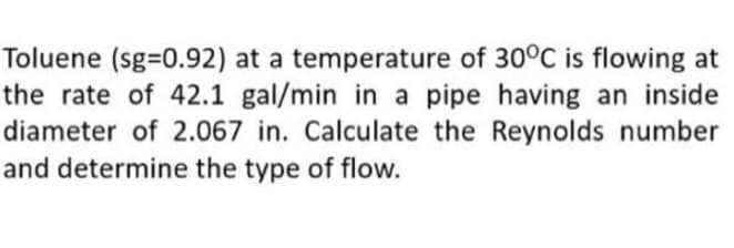 Toluene (sg=0.92) at a temperature of 30°C is flowing at
the rate of 42.1 gal/min in a pipe having an inside
diameter of 2.067 in. Calculate the Reynolds number
and determine the type of flow.