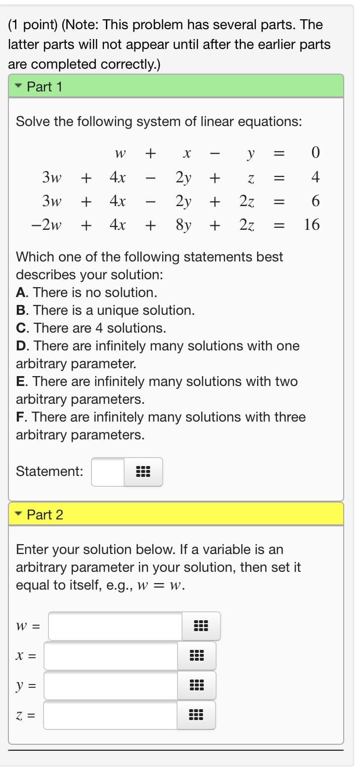 (1 point) (Note: This problem has several parts. The
latter parts will not appear until after the earlier parts
are completed correctly.)
Part 1
Solve the following system of linear equations:
W
+
y
-
3w
4x
2y
4
3w
+
4х
2y
2z
-2w
+
4х
8y +
2z
16
Which one of the following statements best
describes
your solution:
A. There is no solution.
B. There is a unique solution.
C. There are 4 solutions.
D. There are infinitely many solutions with one
arbitrary parameter.
E. There are infinitely many solutions with two
arbitrary parameters.
F. There are infinitely many solutions with three
arbitrary parameters.
Statement:
Part 2
your solution below. If a variable is an
arbitrary parameter in your solution, then set it
equal to itself, e.g., w = w.
Enter
W =
...
X =
y =
...
...
Z =
...
