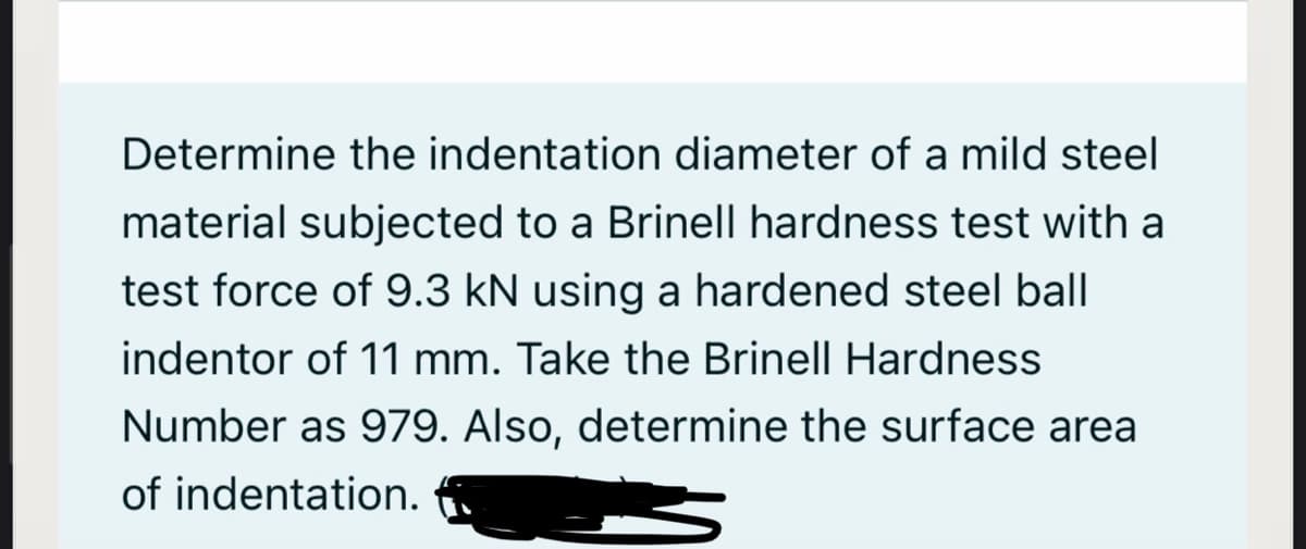 Determine the indentation diameter of a mild steel
material subjected to a Brinell hardness test with a
test force of 9.3 kN using a hardened steel ball
indentor of 11 mm. Take the Brinell Hardness
Number as 979. Also, determine the surface area
of indentation.
