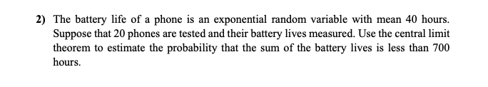2) The battery life of a phone is an exponential random variable with mean 40 hours.
Suppose that 20 phones are tested and their battery lives measured. Use the central limit
theorem to estimate the probability that the sum of the battery lives is less than 700
hours.
