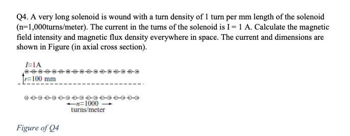 Q4. A very long solenoid is wound with a turn density of 1 turn per mm length of the solenoid
(n=1,000turns/meter). The current in the turns of the solenoid is I= 1 A. Calculate the magnetic
field intensity and magnetic flux density everywhere in space. The current and dimensions are
shown in Figure (in axial cross section).
=IA
r=100 mm
n=1000
turns/meter
Figure of Q4
