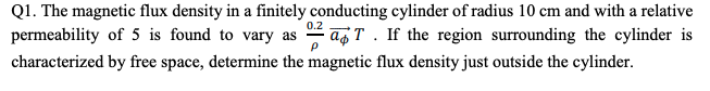 Q1. The magnetic flux density in a finitely conducting cylinder of radius 10 cm and with a relative
permeability of 5 is found to vary as - ag T. If the region surrounding the cylinder is
characterized by free space, determine the magnetic flux density just outside the cylinder.
