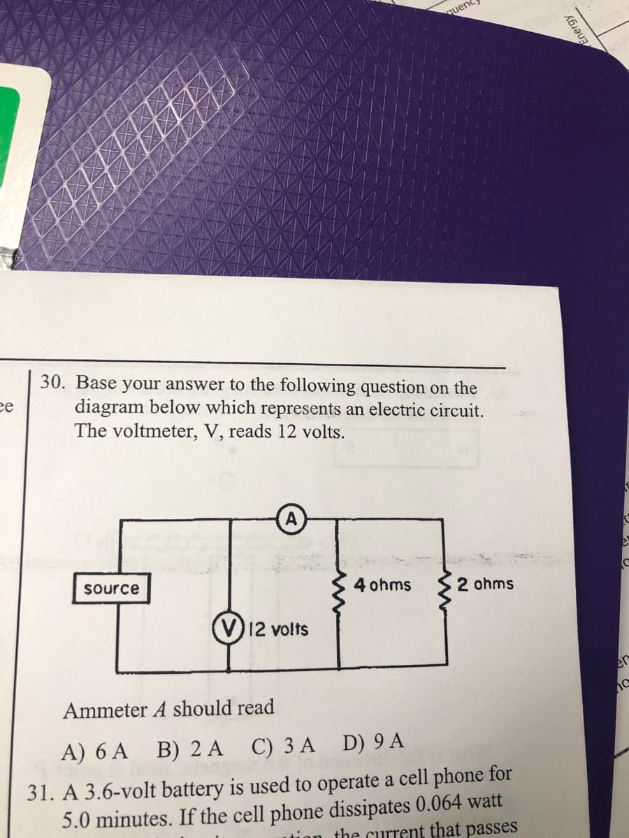 quene
30. Base your answer to the following question on the
diagram below which represents an electric circuit.
The voltmeter, V, reads 12 volts.
ее
A
Source
4 ohms
2 ohms
(V)12 volts
Ammeter A should read
А) 6 АA B) 2 А
C) 3 A D) 9 A
31. A 3.6-volt battery is used to operate a cell phone for
5.0 minutes. If the cell phone dissipates 0.064 watt
ion the current that passes
Energy
