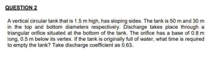 QUESTION 2
A vertical circular tank that is 1.5 m high, has sloping sides. The tank is 50 m and 30 m
in the top and bottom diameters respectively. Discharge takes place through a
triangular orifice situated at the bottom of the tank. The orifice has a base of 0.8 m
long, 0.5 m below its vertex. If the tank is originally full of water, what time is required
to empty the tank? Take discharge coefficient as 0.63.
