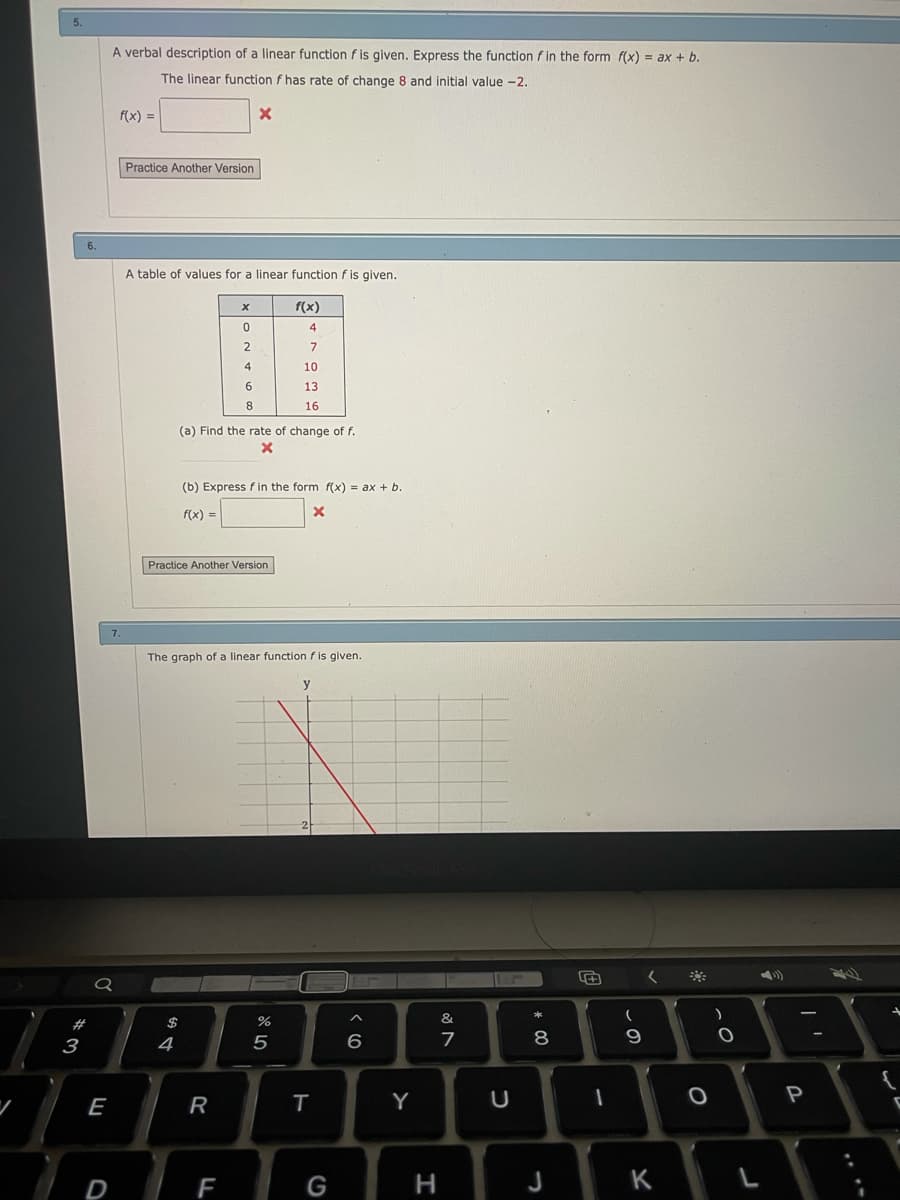 5.
A verbal description of a linear function f is given. Express the function f in the form f(x) = ax + b.
The linear function f has rate of change 8 and initial value -2.
f(x) =
Practice Another Version
A table of values for
linear function f is given.
f(x)
4
2
10
13
8
16
(a) Find the rate of change of f.
(b) Express f in the form f(x) = ax + b.
f(x) =
Practice Another Version
7.
The graph of a linear function f is given.
#
$
%
&
3
4
5
6
9
E
R
Y
U
D
F
G
H
J
K
....
* 00
