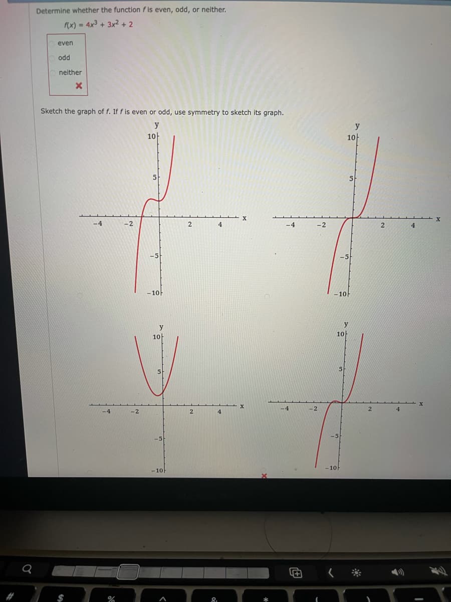 Determine whether the function f is even, odd, or neither.
f(x) = 4x3 + 3x? + 2
even
odd
neither
Sketch the graph of f. If f is even or odd, use symmetry to sketch its graph.
y
y
10
10-
5
-4
-2
2
4
-4
-2
4.
-5
-5
-10
-10
y
10
10
-2
4.
-4
-2
2.
4.
-10
-10F
2#
