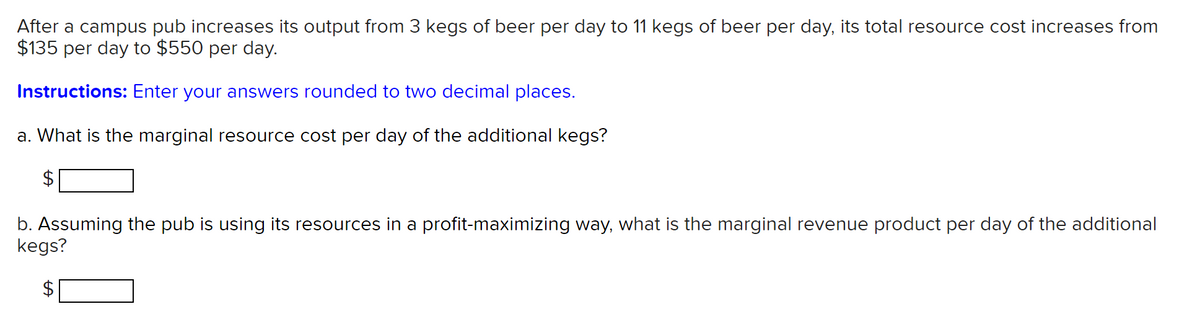 After a campus pub increases its output from 3 kegs of beer per day to 11 kegs of beer per day, its total resource cost increases from
$135 per day to $550 per day.
Instructions: Enter your answers rounded to two decimal places.
a. What is the marginal resource cost per day of the additional kegs?
b. Assuming the pub is using its resources in a profit-maximizing way, what is the marginal revenue product per day of the additional
kegs?
