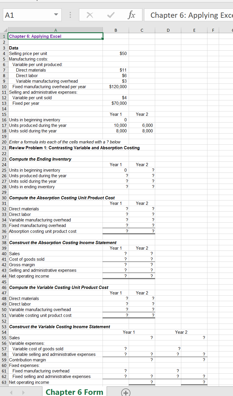 A1
fx
Chapter 6: Applying Exce
B
D
E
1 Chapter 6: Applying Excel
2
3 Data
4 Selling price per unit
5 Manufacturing costs:
Variable per unit produced:
Direct materials
$50
7
$11
$6
$3
Direct labor
Variable manufacturing overhead
Fixed manufacturing overhead per year
11 Selling and administrative expenses:
Variable per unit sold
Fixed per year
10
$120,000
12
$4
13
$70,000
14
15
Year 1
Year 2
16 Units in beginning inventory
17 Units produced during the year
18 Units sold during the year
10,000
8,000
6,000
8,000
19
20 Enter a formula into each of the cells marked with a ? below
21 Review Problem 1: Contrasting Variable and Absorption Costing
22
23 Compute the Ending Inventory
24
Year 1
Year 2
25 Units in beginning inventory
26 Units produced during the year
27 Units sold during the year
28 Units in ending inventory
29
30 Compute the Absorption Costing Unit Product Cost
31
Year 1
Year 2
32 Direct materials
33 Direct labor
34 Variable manufacturing overhead
35 Fixed manufacturing overhead
36 Absorption costing unit product cost
?
37
38 Construct the Absorption Costing Income Statement
Year 1
39
Year 2
40 Sales
41 Cost of goods sold
42 Gross margin
43 Selling and administrative expenses
44 Net operating income
?
?
?
45
46 Compute the Variable Costing Unit Product Cost
47
Year 1
Year 2
48 Direct materials
49 Direct labor
50 Variable manufacturing overhead
51 Variable costing unit product cost
?
?
?
52
53 Construct the Variable Costing Income Statement
54
Year 1
Year 2
55 Sales
56 Variable expenses:
57 Variable cost of goods sold
Variable selling and administrative expenses
59 Contribution margin
60 Fixed expenses:
?
58
?
?
?
Fixed manufacturing overhead
Fixed selling and administrative expenses
63 Net operating income
61
?
62
?
?
?
?
Chapter 6 Form
