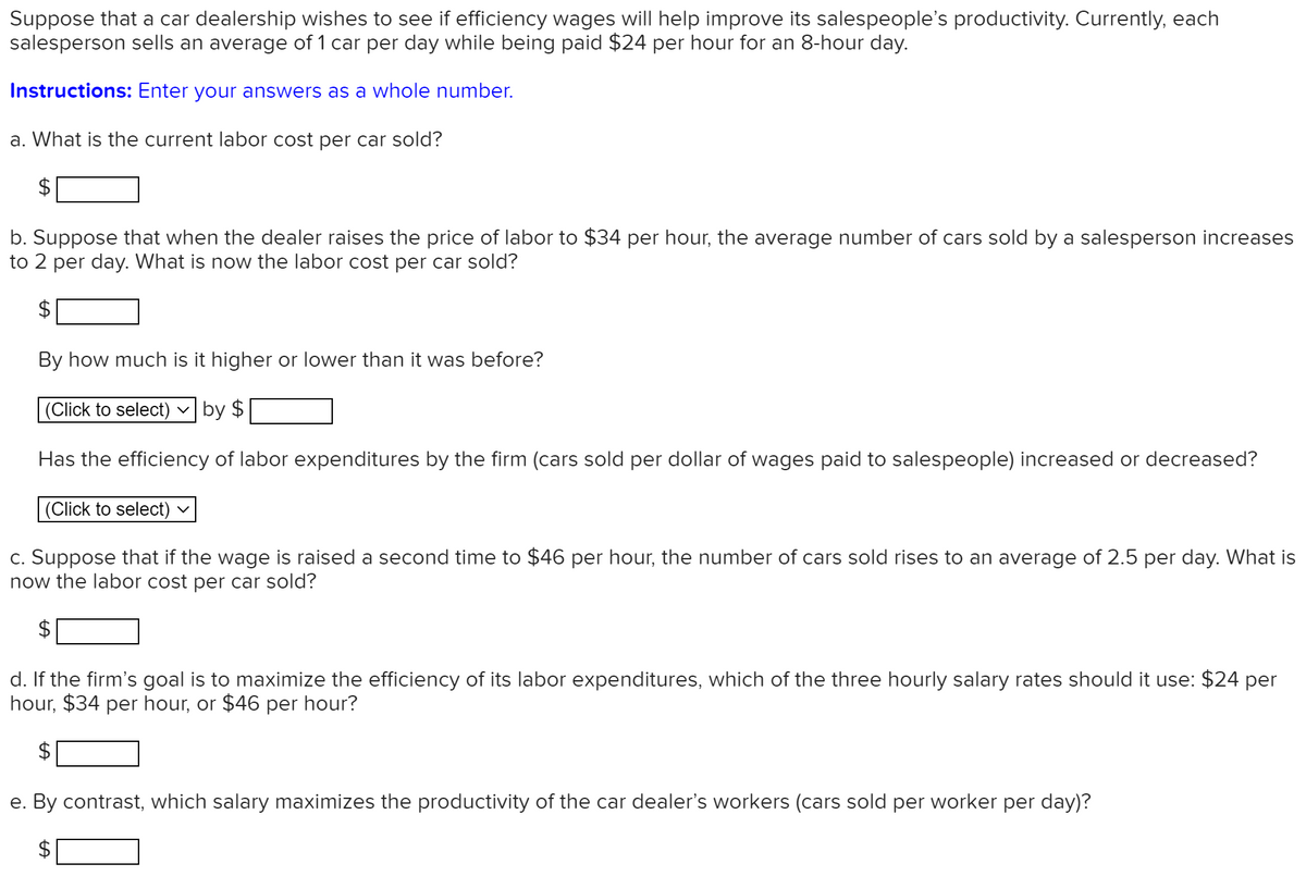 Suppose that a car dealership wishes to see if efficiency wages will help improve its salespeople's productivity. Currently, each
salesperson sells an average of 1 car per day while being paid $24 per hour for an 8-hour day.
Instructions: Enter your answers as a whole number.
a. What is the current labor cost per car sold?
b. Suppose that when the dealer raises the price of labor to $34 per hour, the average number of cars sold by a salesperson increases
to 2 per day. What is now the labor cost per car sold?
By how much is it higher or lower than it was before?
(Click to select)
by $
Has the efficiency of labor expenditures by the firm (cars sold per dollar of wages paid to salespeople) increased or decreased?
(Click to select)
c. Suppose that if the wage is raised a second time to $46 per hour, the number of cars sold rises to an average of 2.5 per day. What is
now the labor cost per car sold?
d. If the firm's goal is to maximize the efficiency of its labor expenditures, which of the three hourly salary rates should it use: $24 per
hour, $34 per hour, or $46 per hour?
e. By contrast, which salary maximizes the productivity of the car dealer's workers (cars sold per worker per day)?
