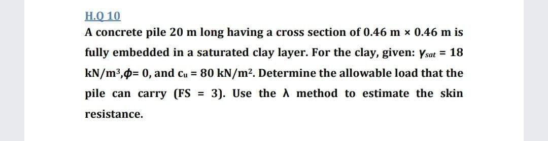 H.Q 10
A concrete pile 20 m long having a cross section of 0.46 m x 0.46 m is
fully embedded in a saturated clay layer. For the clay, given: Ysat = 18
kN/m3,0= 0, and cu = 80 kN/m2. Determine the allowable load that the
pile can carry (FS = 3). Use the method to estimate the skin
resistance.
