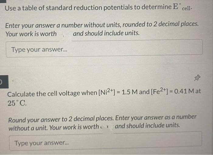 D
Use a table of standard reduction potentials to determine E cell.
Enter your answer a number without units, rounded to 2 decimal places.
Your work is worth and should include units.
Type your answer...
Calculate the cell voltage when [Ni2+] = 1.5 M and [Fe²+] = 0.41 Mat
25˚C.
Round your answer to 2 decimal places. Enter your answer as a number
without a unit. Your work is worth and should include units.
Type your answer...