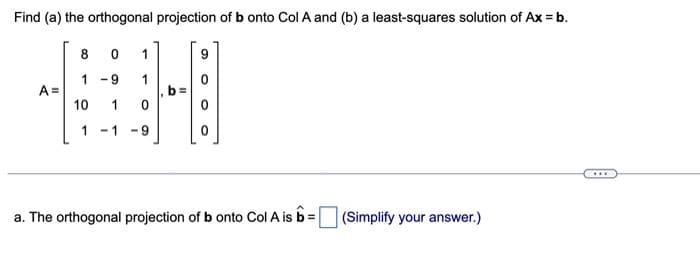 Find (a) the orthogonal projection of b onto Col A and (b) a least-squares solution of Ax = b.
A =
8
0
1 -9
10 1
1
1
1
-1 -9
9
0
a. The orthogonal projection of b onto Col A is b = (Simplify your answer.)