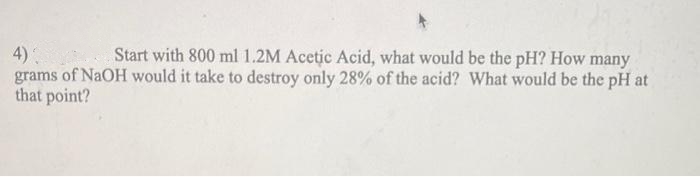 4)
Start with 800 ml 1.2M Acetic Acid, what would be the pH? How many
grams of NaOH would it take to destroy only 28% of the acid? What would be the pH at
that point?