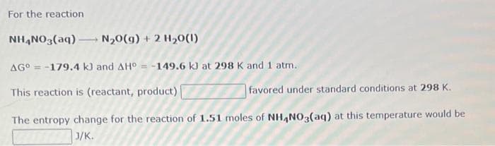 For the reaction
NH4NO3(aq) 1
N₂O(g) + 2 H₂0 (1)
AG° -179.4 kJ and AH = -149.6 kJ at 298 K and 1 atm.
This reaction is (reactant, product)
favored under standard conditions at 298 K.
The entropy change for the reaction of 1.51 moles of NH4NO3(aq) at this temperature would be
J/K.