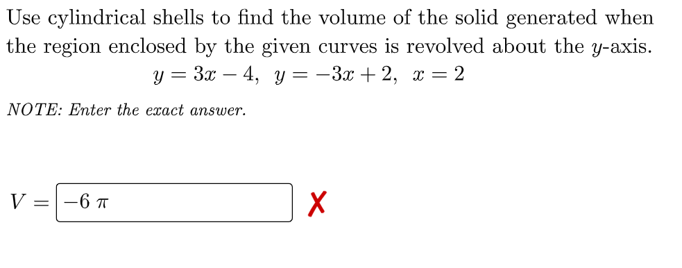 Use cylindrical shells to find the volume of the solid generated when
the region enclosed by the given curves is revolved about the y-axis.
y = 3x - 4, y = -3x+2, x = 2
NOTE: Enter the exact
answer.
V -6 T
=
X