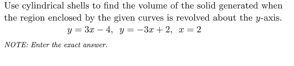 Use cylindrical shells to find the volume of the solid generated when
the region enclosed by the given curves is revolved about the y-axis.
y = 3x - 4, y = -3x+2, x = 2
NOTE: Enter the exact answer.