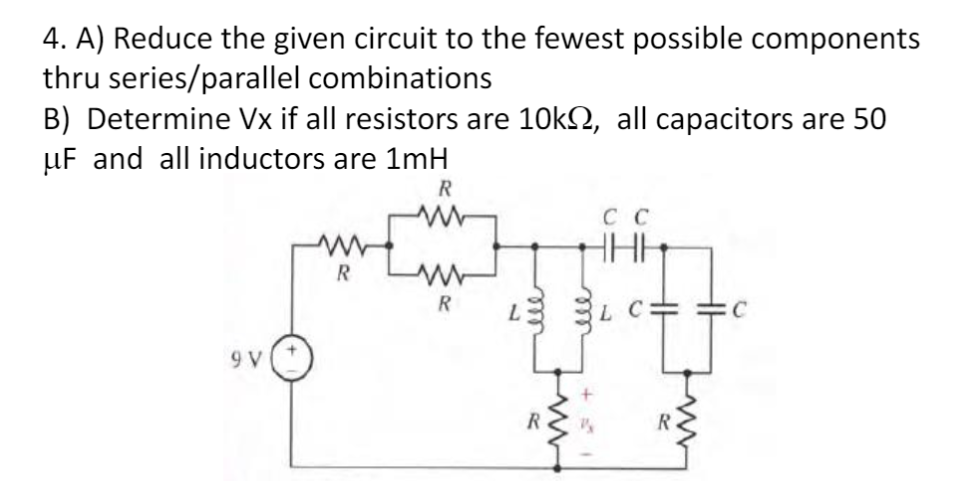 4. A) Reduce the given circuit to the fewest possible components
thru series/parallel combinations
B) Determine Vx if all resistors are 10kº, all capacitors are 50
µF and all inductors are 1mH
R
C C
HHH
R
ww
R
C
9 V
R