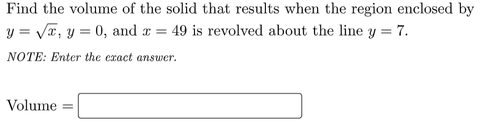 Find the volume of the solid that results when the region enclosed by
y = √x, y
=
0, and x = 49 is revolved about the line y = 7.
NOTE: Enter the exact answer.
Volume