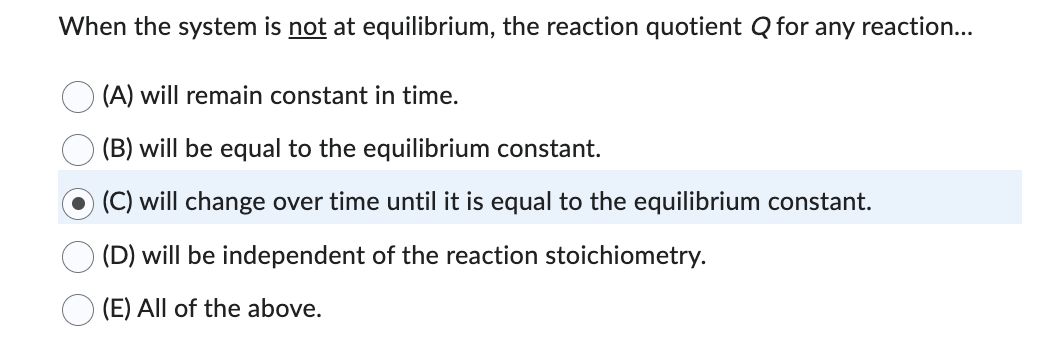 When the system is not at equilibrium, the reaction quotient Q for any reaction...
(A) will remain constant in time.
(B) will be equal to the equilibrium constant.
(C) will change over time until it is equal to the equilibrium constant.
(D) will be independent of the reaction stoichiometry.
(E) All of the above.