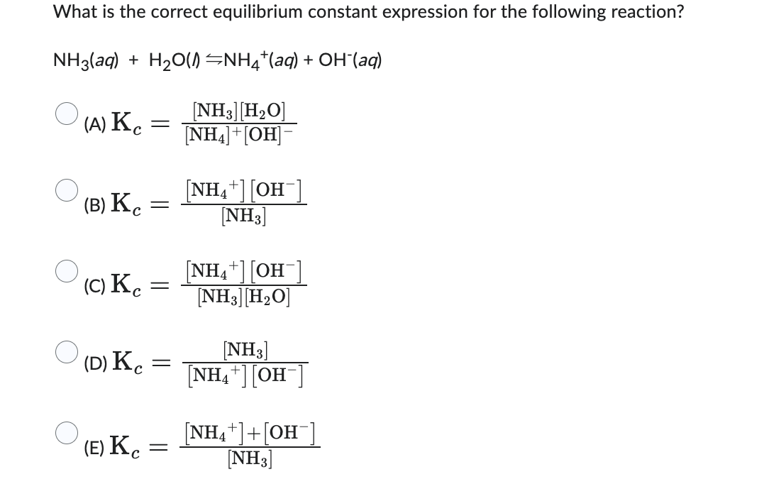 What is the correct equilibrium constant expression for the following reaction?
NH3(aq) + H₂O(NH4+ (aq) + OH(aq)
[NH3] [H₂O]
[NH4]+[OH]-
(A) Kc =
(B) K
(C) Kc
(D) Kc
(E) Kc
=
=
=
=
-
[NH₂+] [OH-]
[NH3]
[NH4+] [OH
[NH3] [H₂O]
[NH3]
[NH4+] [OH
[NH₁+]+[OH-]
[NH3]