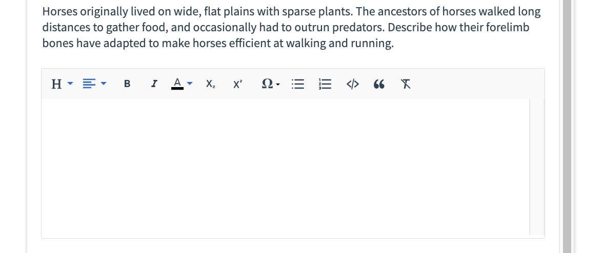 Horses originally lived on wide, flat plains with sparse plants. The ancestors of horses walked long
distances to gather food, and occasionally had to outrun predators. Describe how their forelimb
bones have adapted to make horses efficient at walking and running.
H▾ E▾ B I A ▾
X₂
X² Ω·
66 X