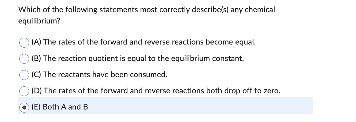 Which of the following statements most correctly describe(s) any chemical
equilibrium?
(A) The rates of the forward and reverse reactions become equal.
(B) The reaction quotient is equal to the equilibrium constant.
(C) The reactants have been consumed.
(D) The rates of the forward and reverse reactions both drop off to zero.
(E) Both A and B