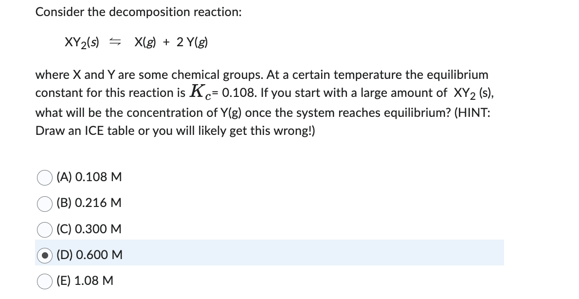 Consider the decomposition reaction:
X(g) + 2 Y(g)
XY2(s)
where X and Y are some chemical groups. At a certain temperature the equilibrium
constant for this reaction is Ke= 0.108. If you start with a large amount of XY2 (s),
c=
what will be the concentration of Y(g) once the system reaches equilibrium? (HINT:
Draw an ICE table or you will likely get this wrong!)
(A) 0.108 M
(B) 0.216 M
(C) 0.300 M
(D) 0.600 M
(E) 1.08 M