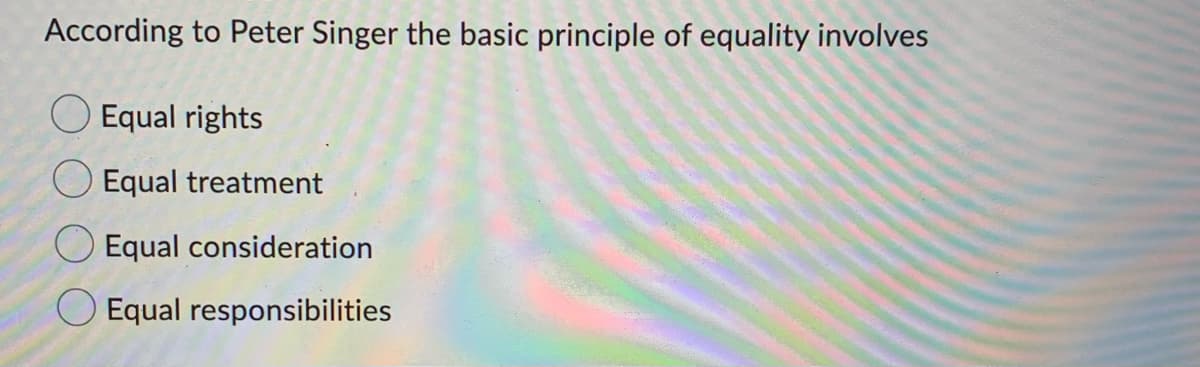 According to Peter Singer the basic principle of equality involves
Equal rights
Equal treatment
Equal consideration
Equal responsibilities