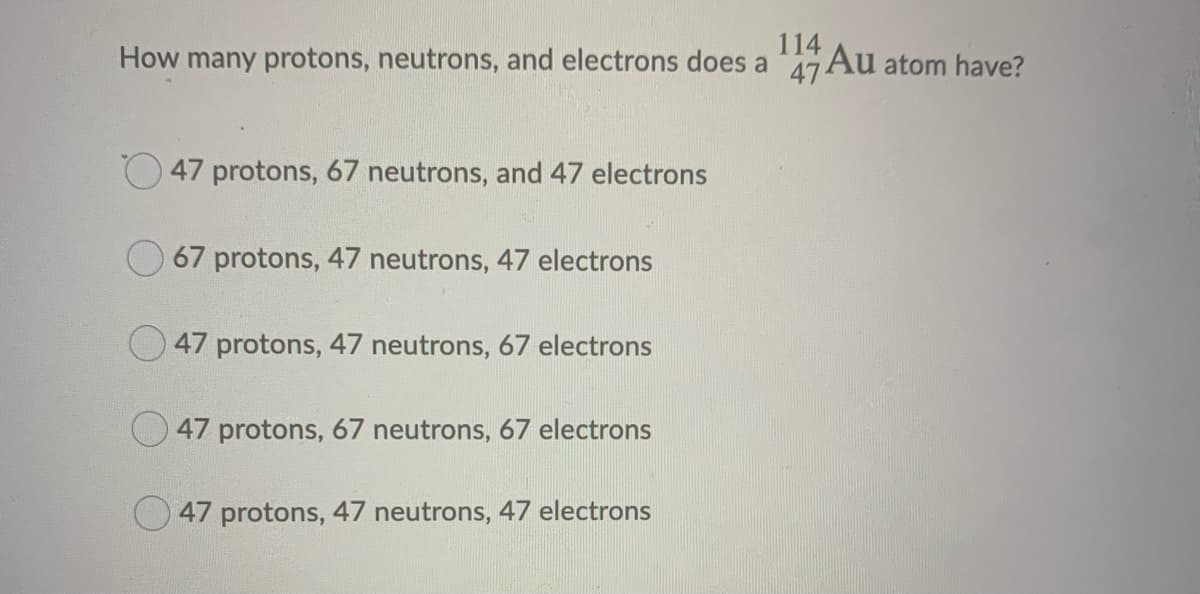 114
How many protons, neutrons, and electrons does a 47 Au atom have?
47 protons, 67 neutrons, and 47 electrons
67 protons, 47 neutrons, 47 electrons
47 protons, 47 neutrons, 67 electrons
47 protons, 67 neutrons, 67 electrons
47 protons, 47 neutrons, 47 electrons