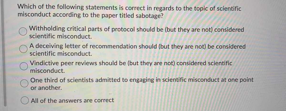 Which of the following statements is correct in regards to the topic of scientific
misconduct according to the paper titled sabotage?
Withholding critical parts of protocol should be (but they are not) considered
scientific misconduct.
A deceiving letter of recommendation should (but they are not) be considered
scientific misconduct.
Vindictive peer reviews should be (but they are not) considered scientific
misconduct.
One third of scientists admitted to engaging in scientific misconduct at one point
or another.
All of the answers are correct