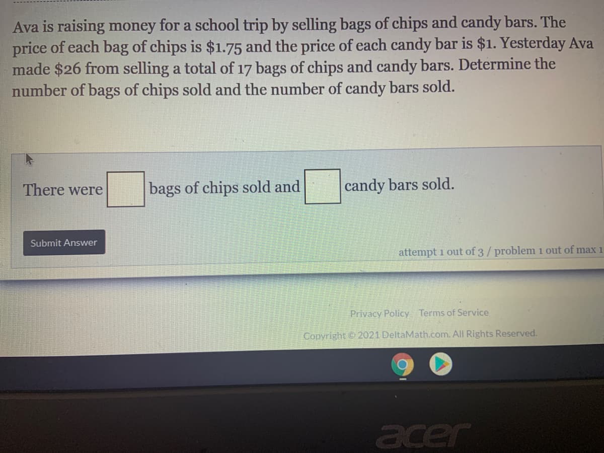 Ava is raising money for a school trip by selling bags of chips and candy bars. The
price of each bag of chips is $1.75 and the price of each candy bar is $1. Yesterday Ava
made $26 from selling a total of 17 bags of chips and candy bars. Determine the
number of bags of chips sold and the number of candy bars sold.
There were
bags of chips sold and
candy bars sold.
Submit Answer
attempt 1 out of 3/ problem i out of max 1
Privacy Policy Terms of Service
Copyright © 2021 DeltaMath.com. All Rights Reserved.
acer

